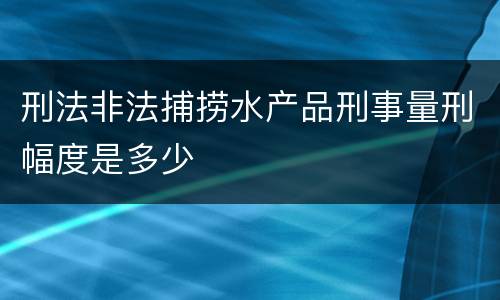 刑法非法捕捞水产品刑事量刑幅度是多少
