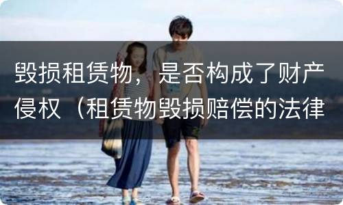 毁损租赁物，是否构成了财产侵权（租赁物毁损赔偿的法律规定）