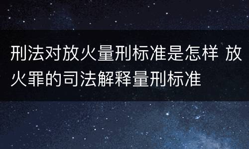 刑法对放火量刑标准是怎样 放火罪的司法解释量刑标准