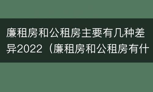 廉租房和公租房主要有几种差异2022（廉租房和公租房有什么差别）
