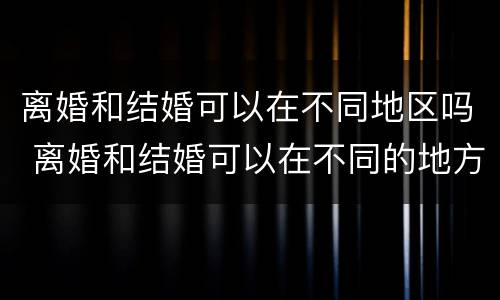 离婚和结婚可以在不同地区吗 离婚和结婚可以在不同的地方吗