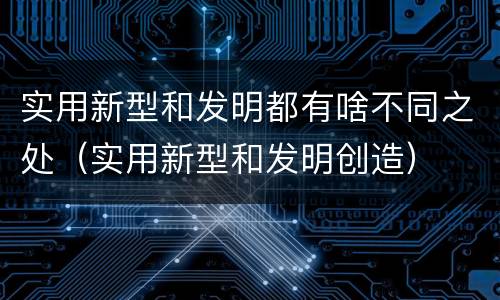 实用新型和发明都有啥不同之处（实用新型和发明创造）