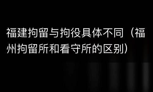 福建拘留与拘役具体不同（福州拘留所和看守所的区别）
