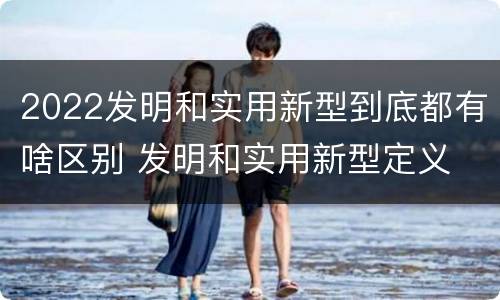 2022发明和实用新型到底都有啥区别 发明和实用新型定义