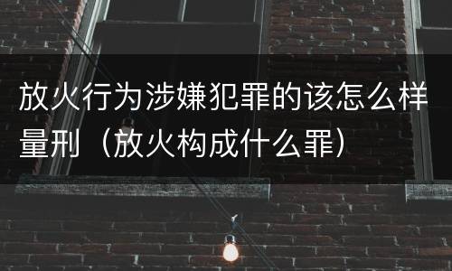 放火行为涉嫌犯罪的该怎么样量刑（放火构成什么罪）