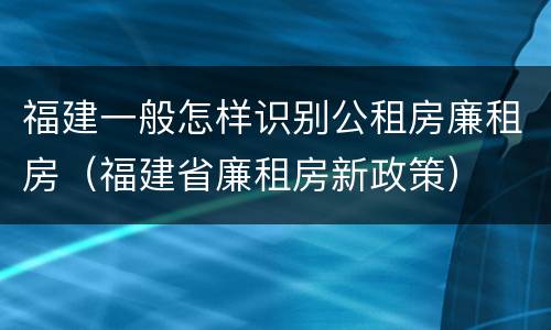 福建一般怎样识别公租房廉租房（福建省廉租房新政策）