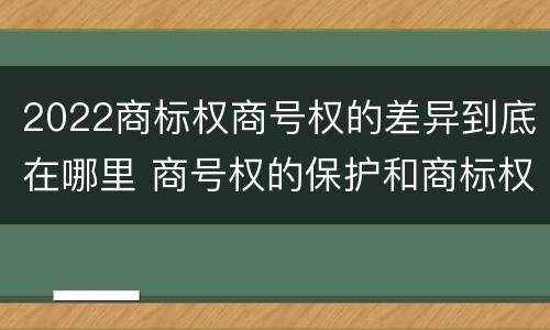 2022商标权商号权的差异到底在哪里 商号权的保护和商标权的保护一样是全国性范围的