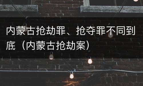 内蒙古抢劫罪、抢夺罪不同到底（内蒙古抢劫案）