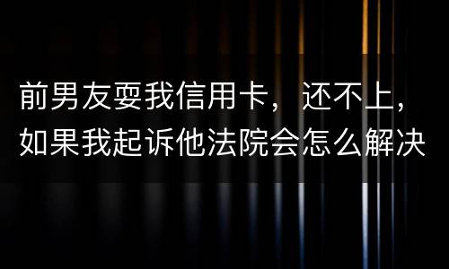 前男友耍我信用卡，还不上，如果我起诉他法院会怎么解决