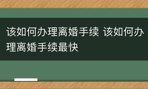 该如何办理离婚手续 该如何办理离婚手续最快