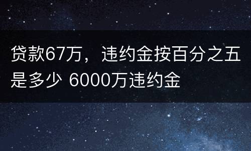 贷款67万，违约金按百分之五是多少 6000万违约金