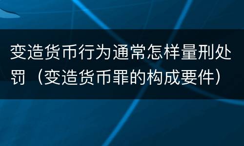 变造货币行为通常怎样量刑处罚（变造货币罪的构成要件）