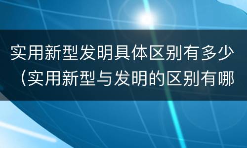 实用新型发明具体区别有多少（实用新型与发明的区别有哪些）
