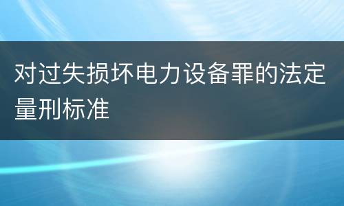 对过失损坏电力设备罪的法定量刑标准