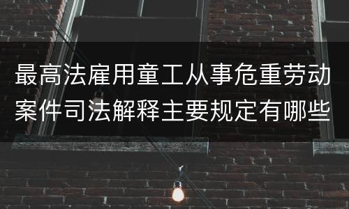 最高法雇用童工从事危重劳动案件司法解释主要规定有哪些