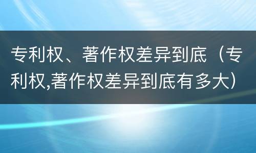 专利权、著作权差异到底（专利权,著作权差异到底有多大）