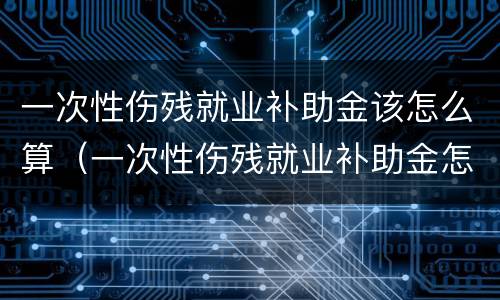一次性伤残就业补助金该怎么算（一次性伤残就业补助金怎么算工资）