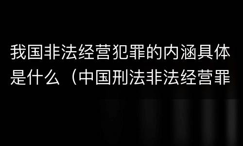 我国非法经营犯罪的内涵具体是什么（中国刑法非法经营罪）