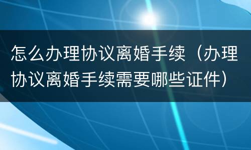 怎么办理协议离婚手续（办理协议离婚手续需要哪些证件）