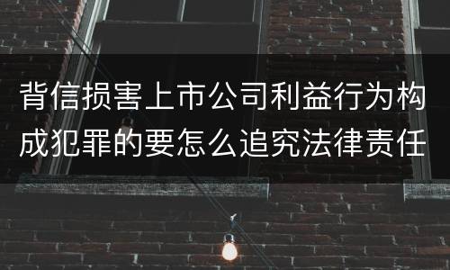 背信损害上市公司利益行为构成犯罪的要怎么追究法律责任