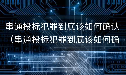 串通投标犯罪到底该如何确认（串通投标犯罪到底该如何确认关系）
