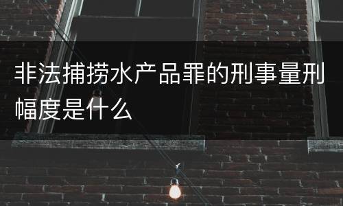 非法捕捞水产品罪的刑事量刑幅度是什么