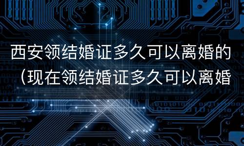 西安领结婚证多久可以离婚的（现在领结婚证多久可以离婚）