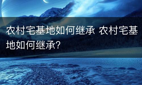 农村宅基地如何继承 农村宅基地如何继承?