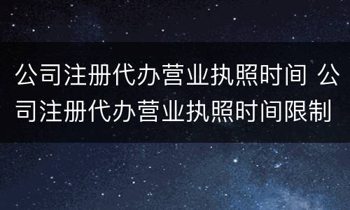 公司注册代办营业执照时间 公司注册代办营业执照时间限制