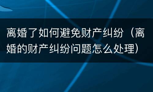 离婚了如何避免财产纠纷（离婚的财产纠纷问题怎么处理）