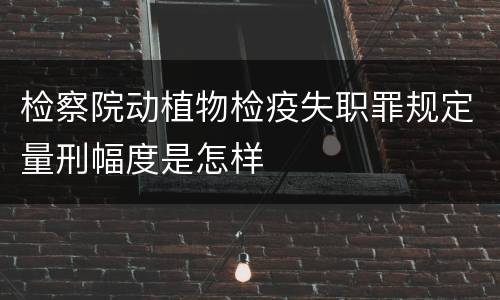 检察院动植物检疫失职罪规定量刑幅度是怎样