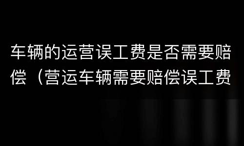 车辆的运营误工费是否需要赔偿（营运车辆需要赔偿误工费吗）