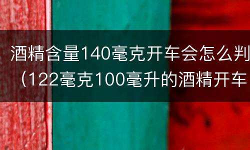 酒精含量140毫克开车会怎么判（122毫克100毫升的酒精开车）