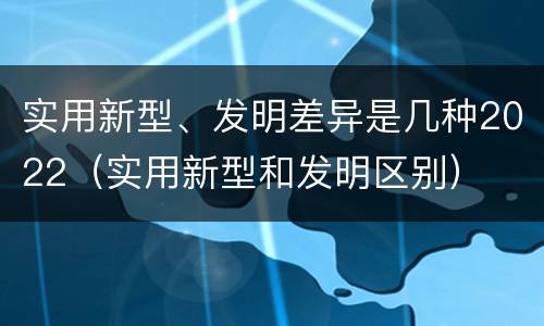 实用新型、发明差异是几种2022（实用新型和发明区别）