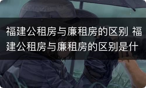 福建公租房与廉租房的区别 福建公租房与廉租房的区别是什么