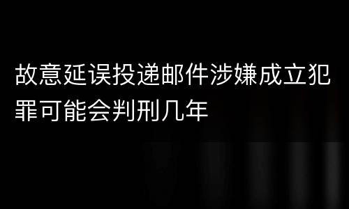 故意延误投递邮件涉嫌成立犯罪可能会判刑几年