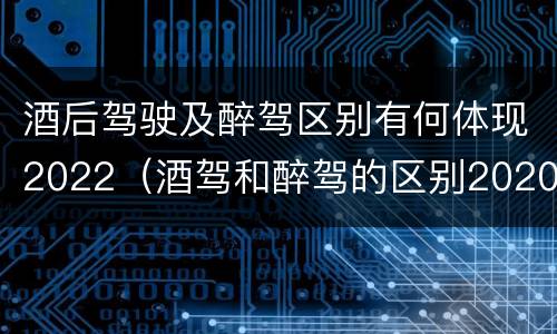 酒后驾驶及醉驾区别有何体现2022（酒驾和醉驾的区别2020年）
