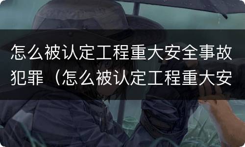 怎么被认定工程重大安全事故犯罪（怎么被认定工程重大安全事故犯罪主体）