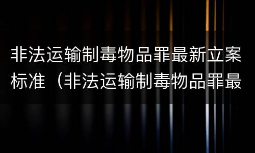 非法运输制毒物品罪最新立案标准（非法运输制毒物品罪最新立案标准是什么）