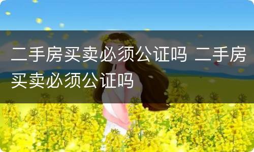 二手房买卖必须公证吗 二手房买卖必须公证吗