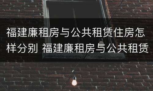 福建廉租房与公共租赁住房怎样分别 福建廉租房与公共租赁住房怎样分别认定