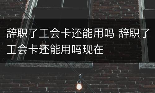 辞职了工会卡还能用吗 辞职了工会卡还能用吗现在