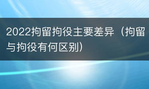 2022拘留拘役主要差异（拘留与拘役有何区别）