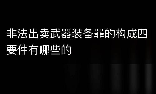 非法出卖武器装备罪的构成四要件有哪些的