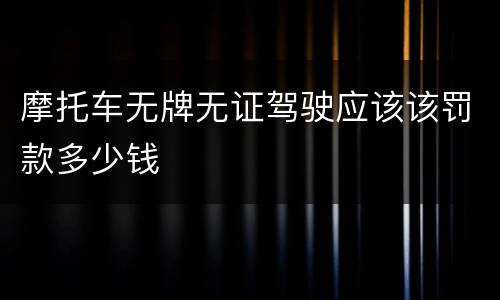 摩托车无牌无证驾驶应该该罚款多少钱