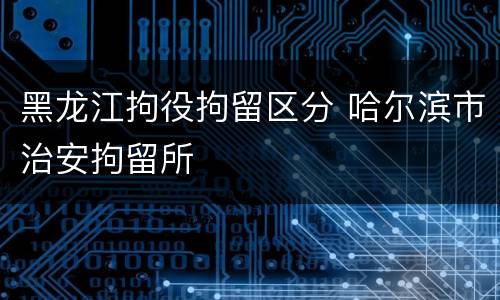黑龙江拘役拘留区分 哈尔滨市治安拘留所