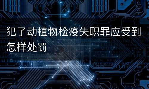 犯了动植物检疫失职罪应受到怎样处罚
