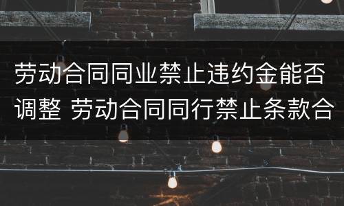 劳动合同同业禁止违约金能否调整 劳动合同同行禁止条款合理吗