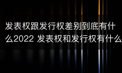 发表权跟发行权差别到底有什么2022 发表权和发行权有什么区别