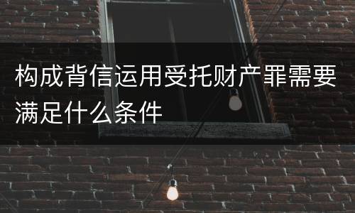 构成背信运用受托财产罪需要满足什么条件